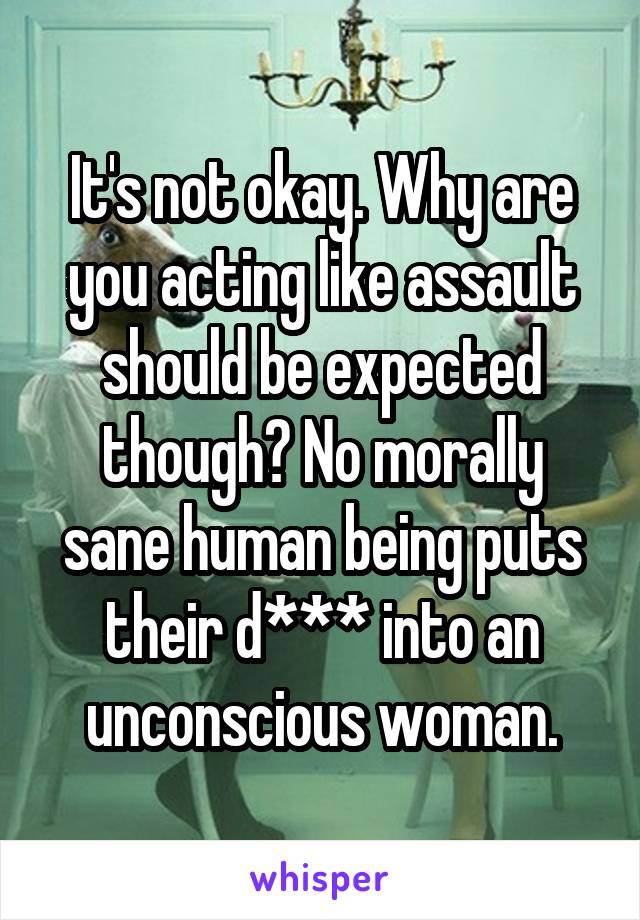 It's not okay. Why are you acting like assault should be expected though? No morally sane human being puts their d*** into an unconscious woman.