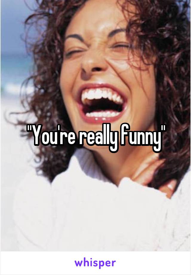 "You're really funny"