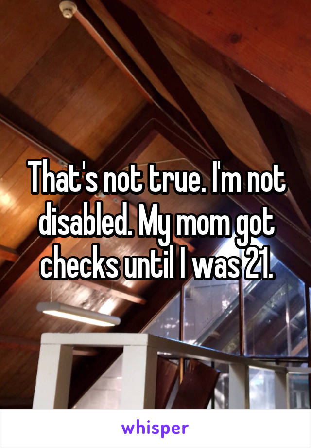 That's not true. I'm not disabled. My mom got checks until I was 21.