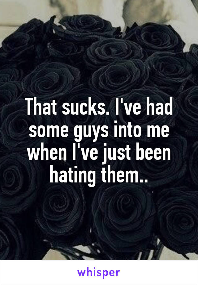 That sucks. I've had some guys into me when I've just been hating them..