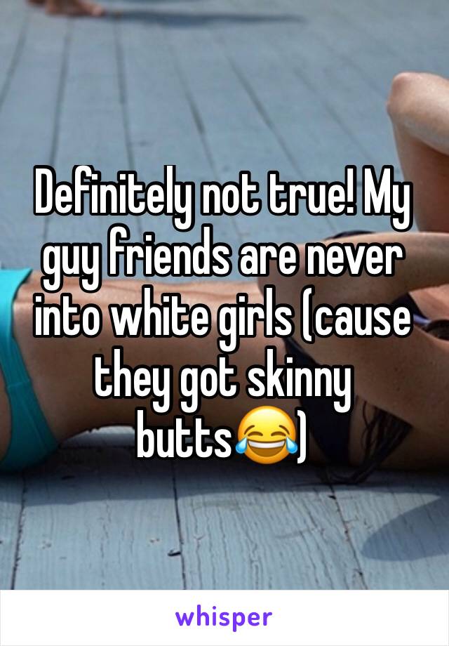 Definitely not true! My guy friends are never into white girls (cause they got skinny butts😂)