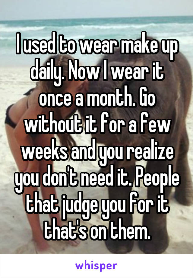 I used to wear make up daily. Now I wear it once a month. Go without it for a few weeks and you realize you don't need it. People that judge you for it that's on them.