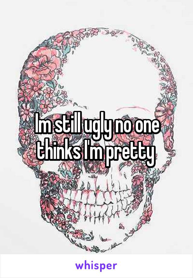 Im still ugly no one thinks I'm pretty 