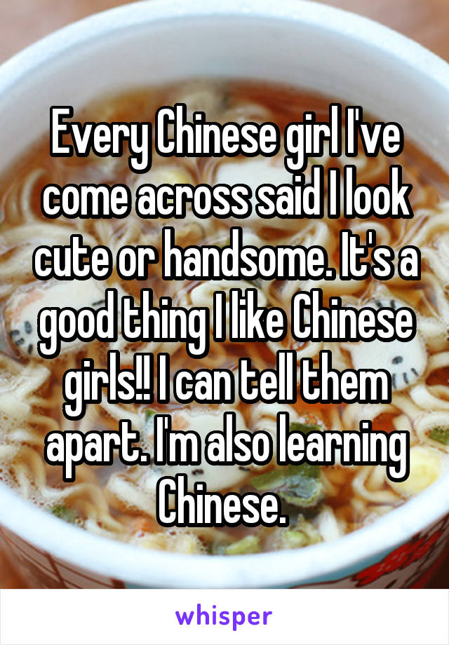 Every Chinese girl I've come across said I look cute or handsome. It's a good thing I like Chinese girls!! I can tell them apart. I'm also learning Chinese. 