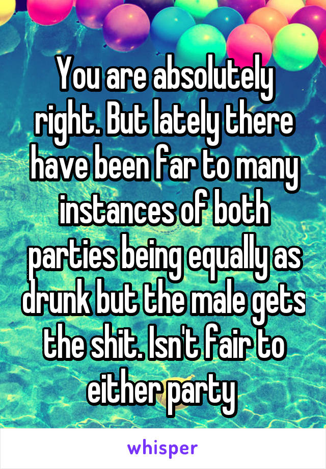 You are absolutely right. But lately there have been far to many instances of both parties being equally as drunk but the male gets the shit. Isn't fair to either party 