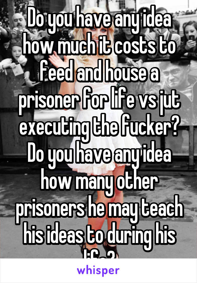 Do you have any idea how much it costs to feed and house a prisoner for life vs jut executing the fucker? Do you have any idea how many other prisoners he may teach his ideas to during his life?