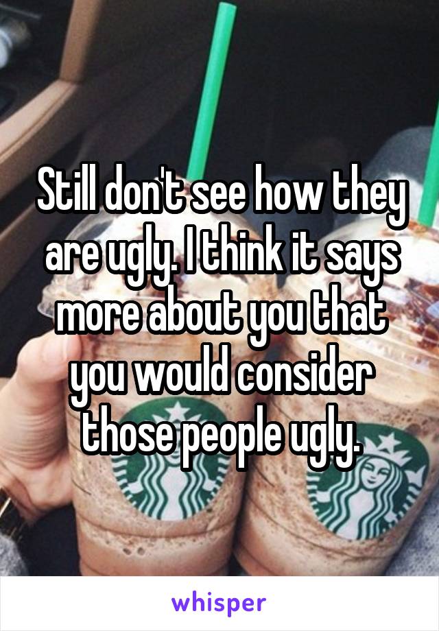 Still don't see how they are ugly. I think it says more about you that you would consider those people ugly.