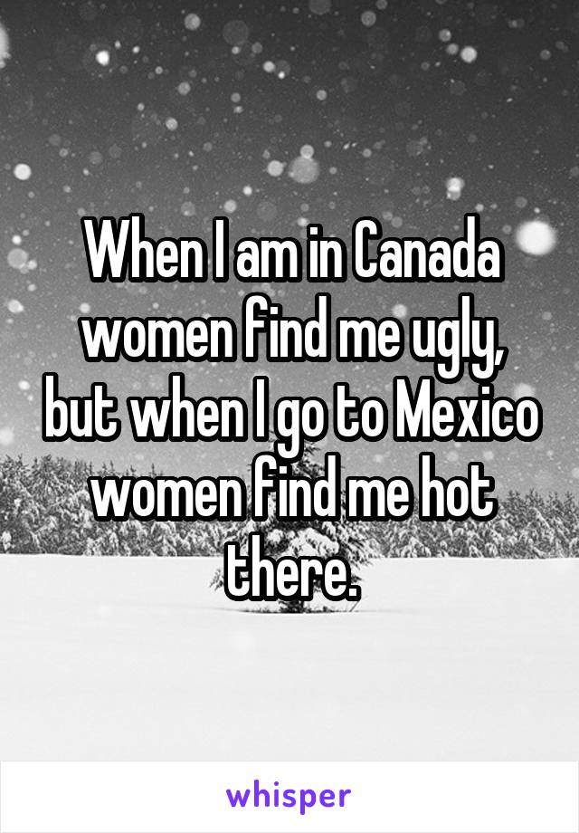 When I am in Canada women find me ugly, but when I go to Mexico women find me hot there.