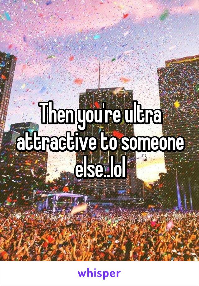 Then you're ultra attractive to someone else..lol