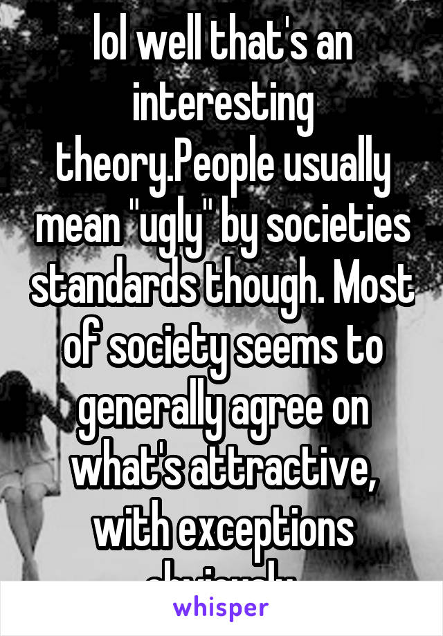 lol well that's an interesting theory.People usually mean "ugly" by societies standards though. Most of society seems to generally agree on what's attractive, with exceptions obviously 