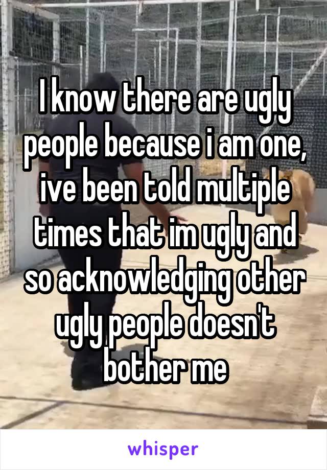 I know there are ugly people because i am one, ive been told multiple times that im ugly and so acknowledging other ugly people doesn't bother me