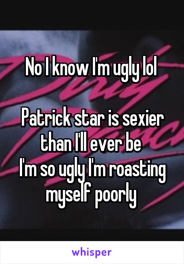 No I know I'm ugly lol 

Patrick star is sexier than I'll ever be 
I'm so ugly I'm roasting myself poorly 