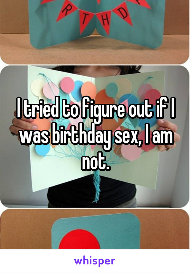 I tried to figure out if I was birthday sex, I am not.