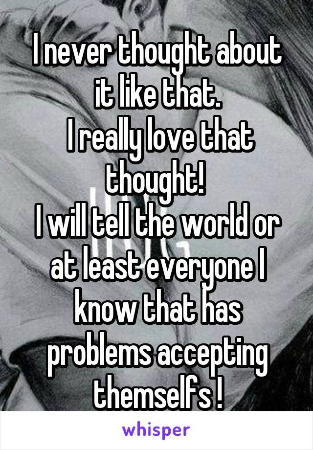 I never thought about it like that.
 I really love that thought! 
I will tell the world or at least everyone I know that has problems accepting themselfs !