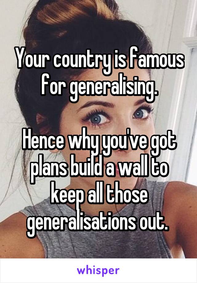 Your country is famous for generalising.

Hence why you've got plans build a wall to keep all those generalisations out. 