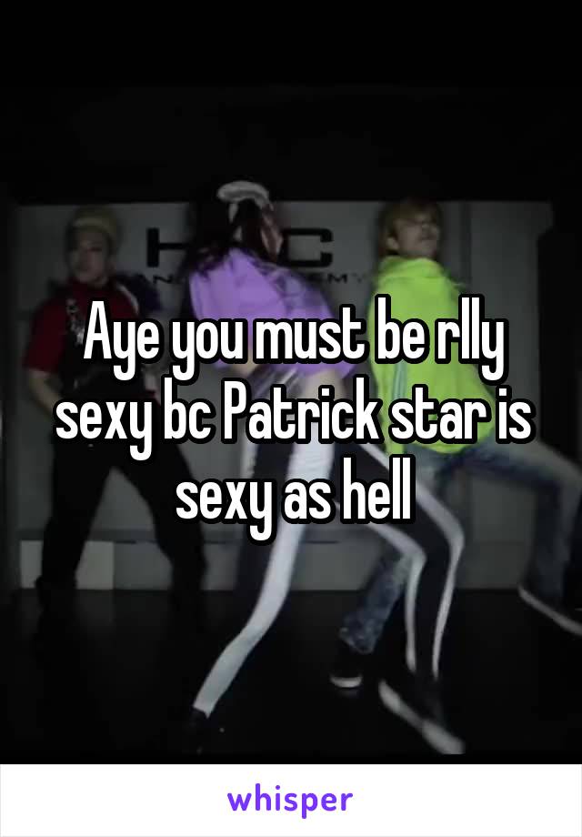 Aye you must be rlly sexy bc Patrick star is sexy as hell