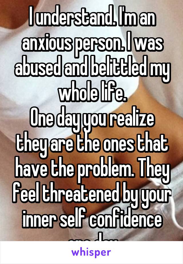 I understand. I'm an anxious person. I was abused and belittled my whole life.
One day you realize they are the ones that have the problem. They feel threatened by your inner self confidence one day