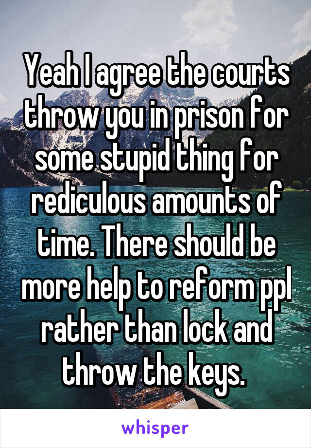 Yeah I agree the courts throw you in prison for some stupid thing for rediculous amounts of time. There should be more help to reform ppl rather than lock and throw the keys. 