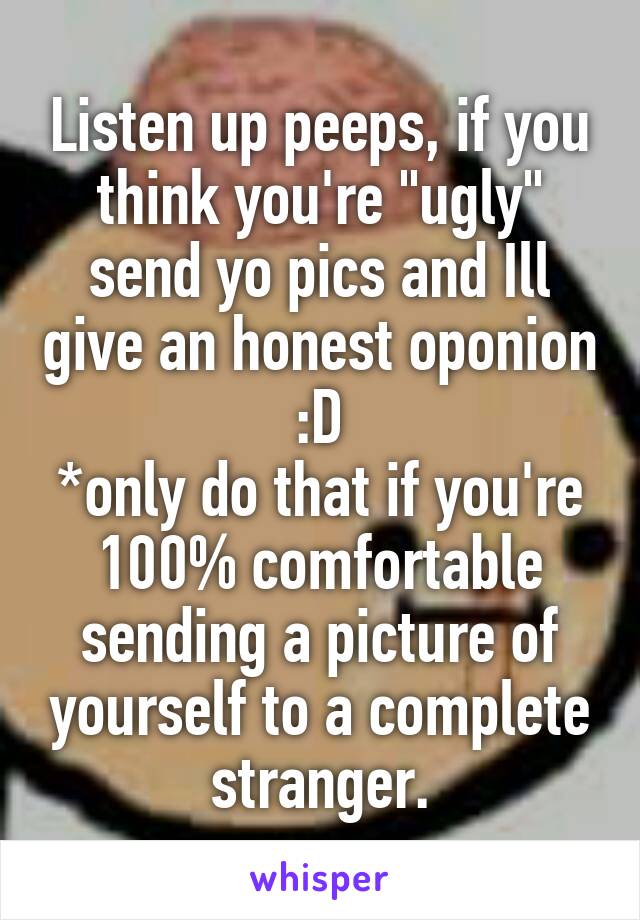 Listen up peeps, if you think you're "ugly" send yo pics and Ill give an honest oponion :D
*only do that if you're 100% comfortable sending a picture of yourself to a complete stranger.