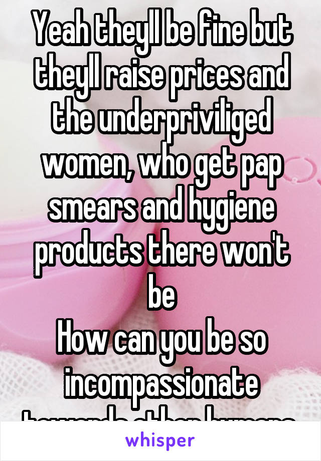 Yeah theyll be fine but theyll raise prices and the underpriviliged women, who get pap smears and hygiene products there won't be
How can you be so incompassionate towards other humans 