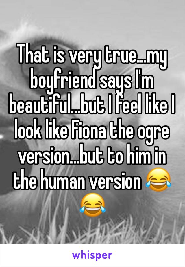 That is very true...my boyfriend says I'm beautiful...but I feel like I look like Fiona the ogre version...but to him in the human version 😂😂