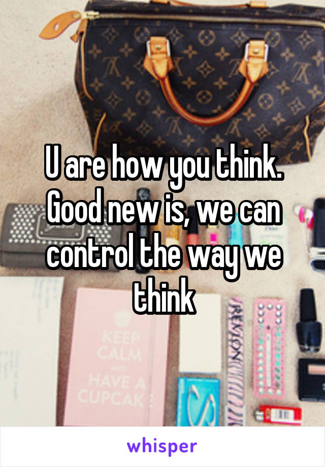 U are how you think. Good new is, we can control the way we think