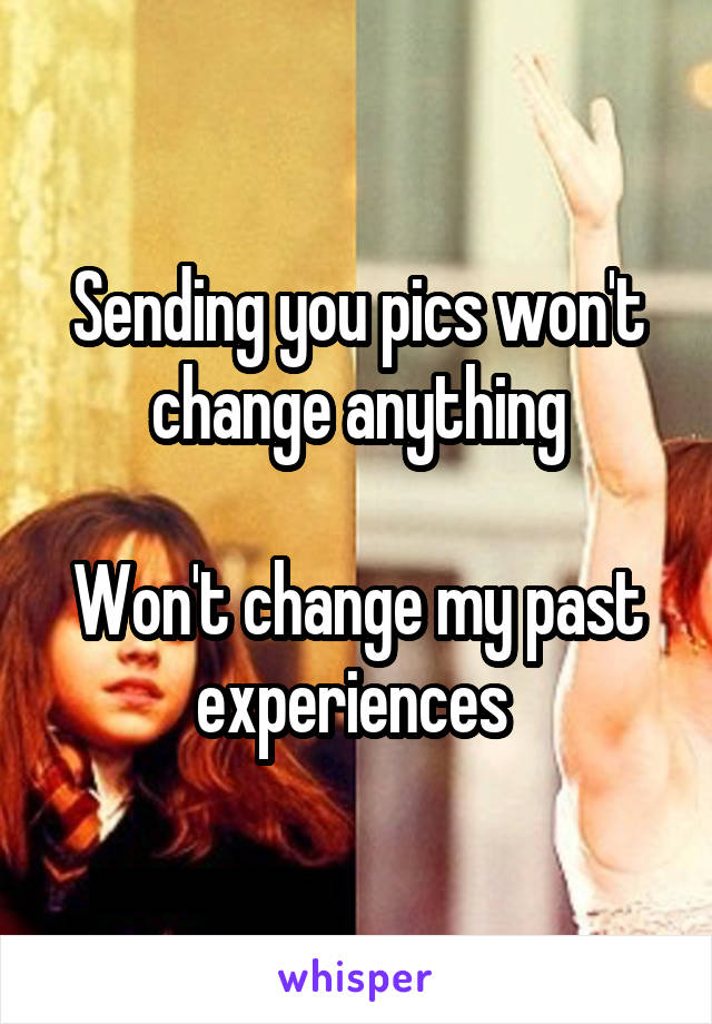 Sending you pics won't change anything

Won't change my past experiences 