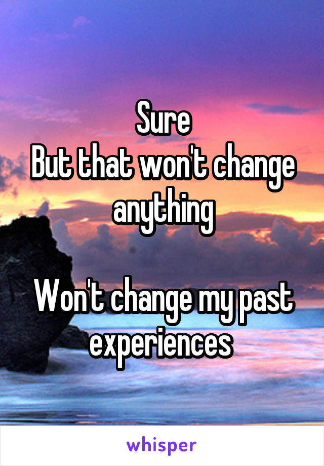 Sure
But that won't change anything

Won't change my past experiences 