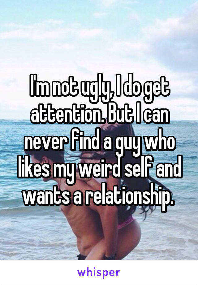 I'm not ugly, I do get attention. But I can never find a guy who likes my weird self and wants a relationship. 