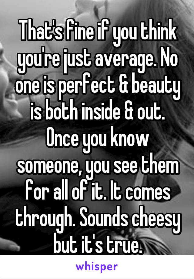 That's fine if you think you're just average. No one is perfect & beauty is both inside & out. Once you know someone, you see them for all of it. It comes through. Sounds cheesy but it's true.