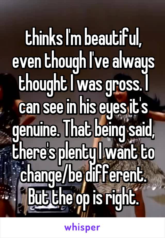 thinks I'm beautiful, even though I've always thought I was gross. I can see in his eyes it's genuine. That being said, there's plenty I want to change/be different. But the op is right.