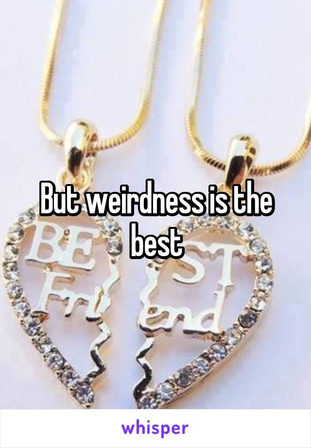 But weirdness is the best