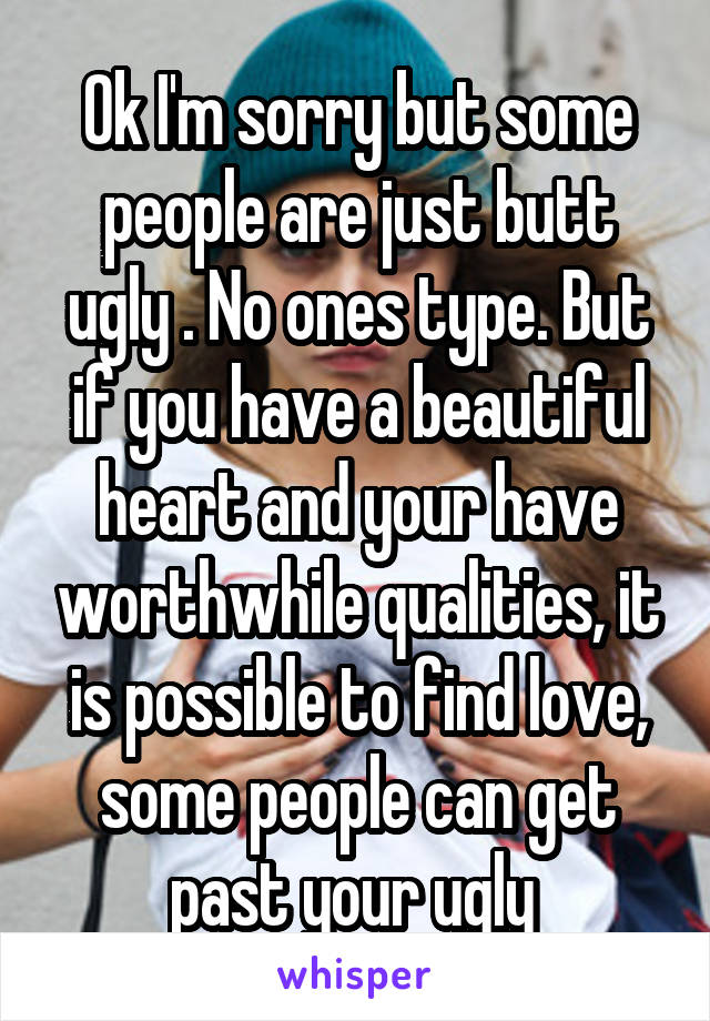 Ok I'm sorry but some people are just butt ugly . No ones type. But if you have a beautiful heart and your have worthwhile qualities, it is possible to find love, some people can get past your ugly 