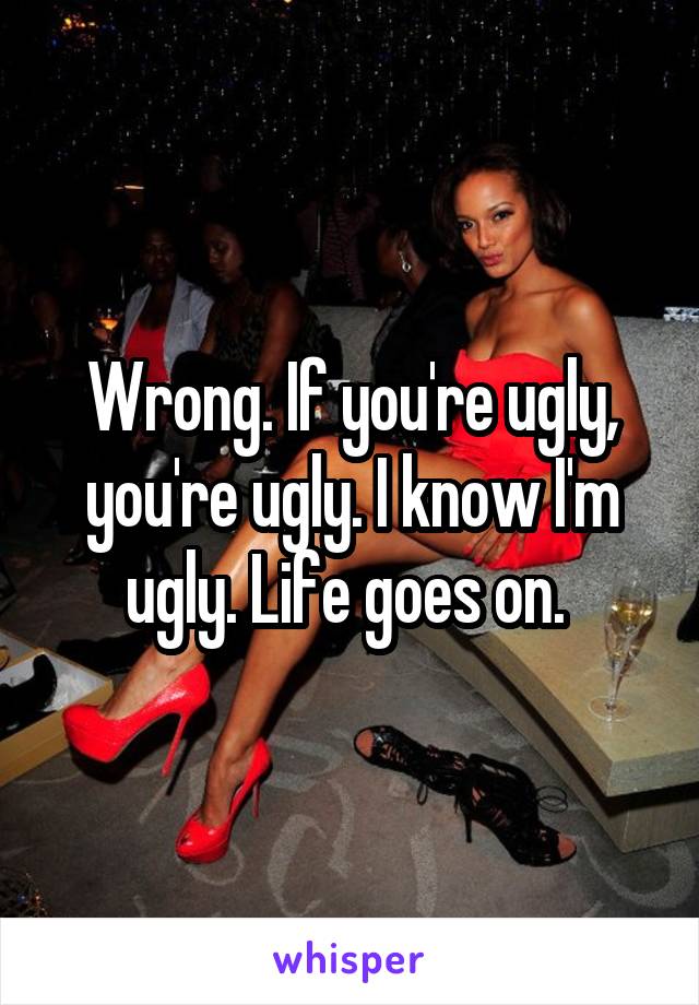 Wrong. If you're ugly, you're ugly. I know I'm ugly. Life goes on. 