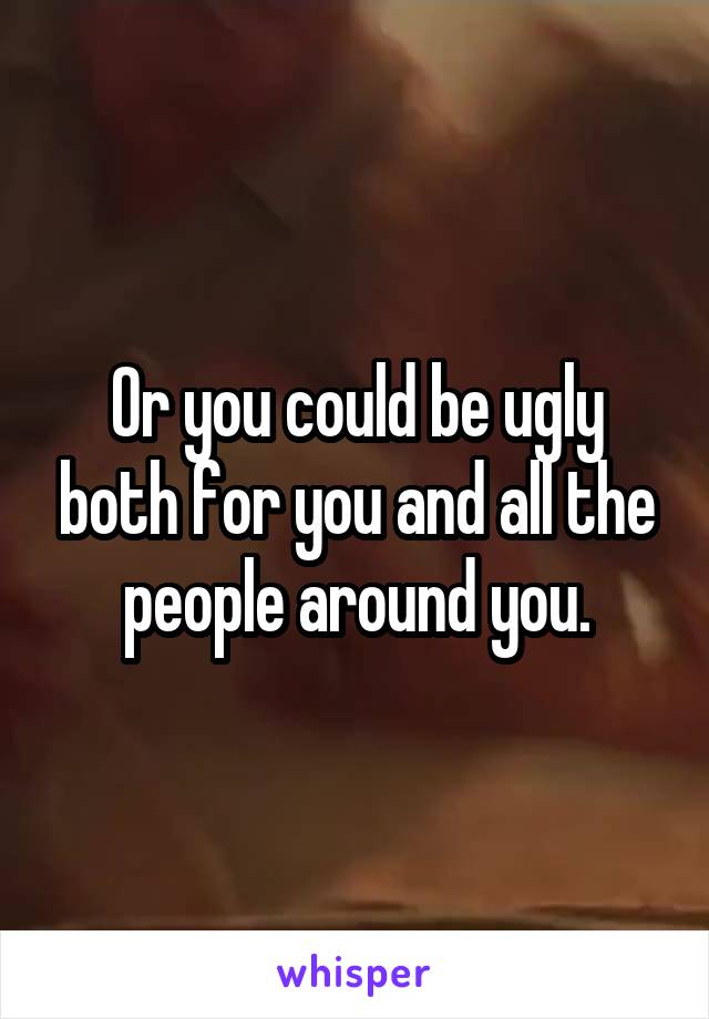 Or you could be ugly both for you and all the people around you.