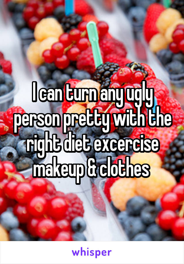 I can turn any ugly person pretty with the right diet excercise makeup & clothes 