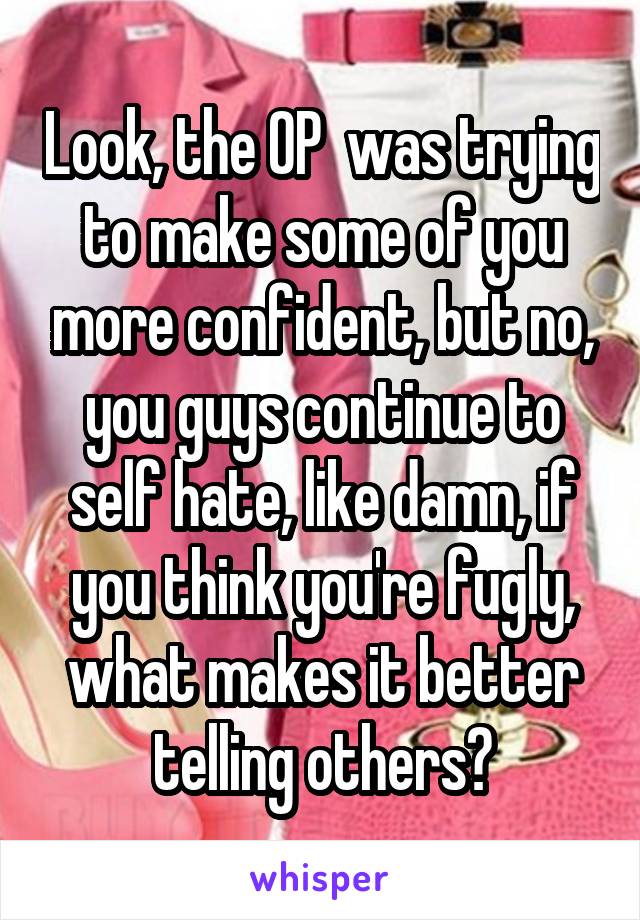 Look, the OP  was trying to make some of you more confident, but no, you guys continue to self hate, like damn, if you think you're fugly, what makes it better telling others?