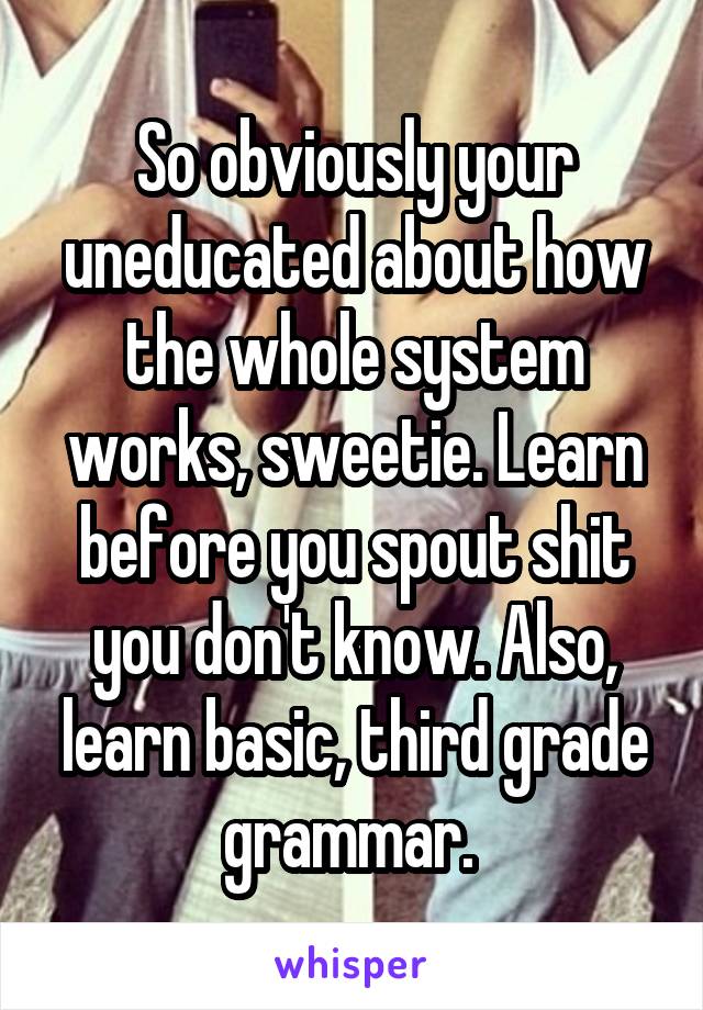 So obviously your uneducated about how the whole system works, sweetie. Learn before you spout shit you don't know. Also, learn basic, third grade grammar. 