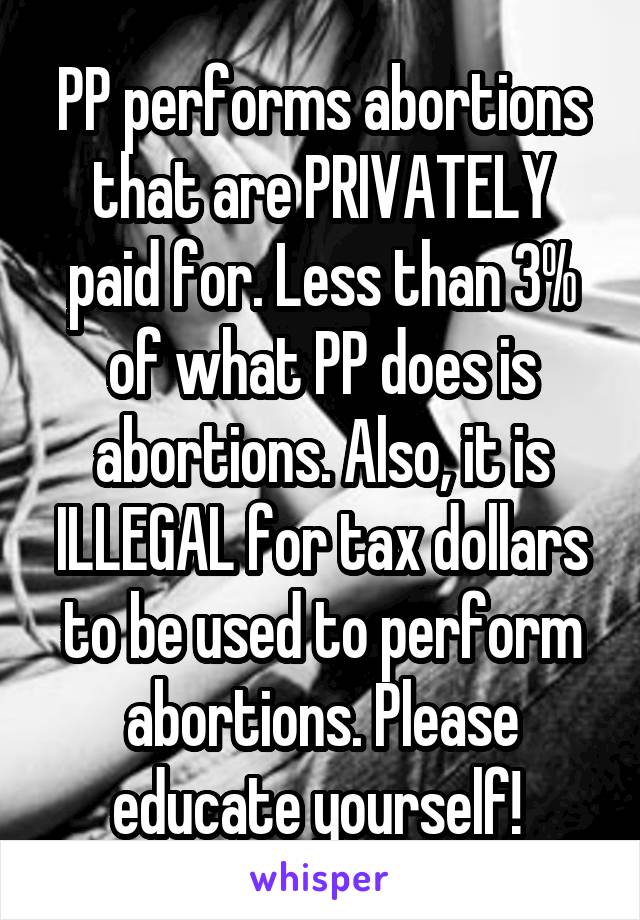 PP performs abortions that are PRIVATELY paid for. Less than 3% of what PP does is abortions. Also, it is ILLEGAL for tax dollars to be used to perform abortions. Please educate yourself! 