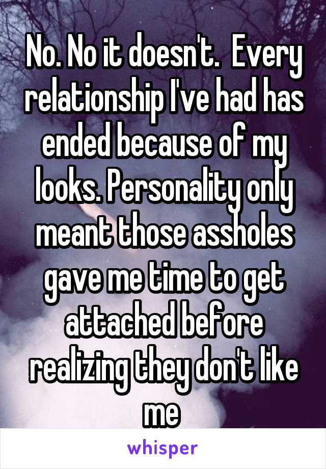 No. No it doesn't.  Every relationship I've had has ended because of my looks. Personality only meant those assholes gave me time to get attached before realizing they don't like me 