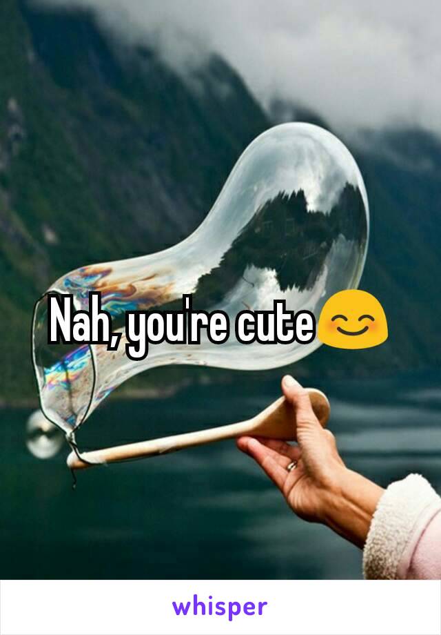 Nah, you're cute😊