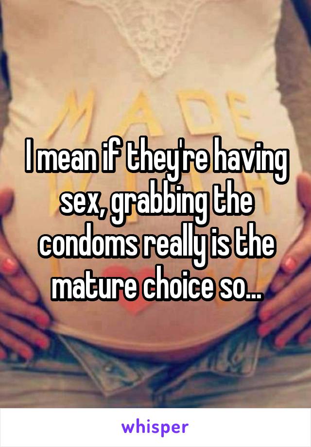 I mean if they're having sex, grabbing the condoms really is the mature choice so...