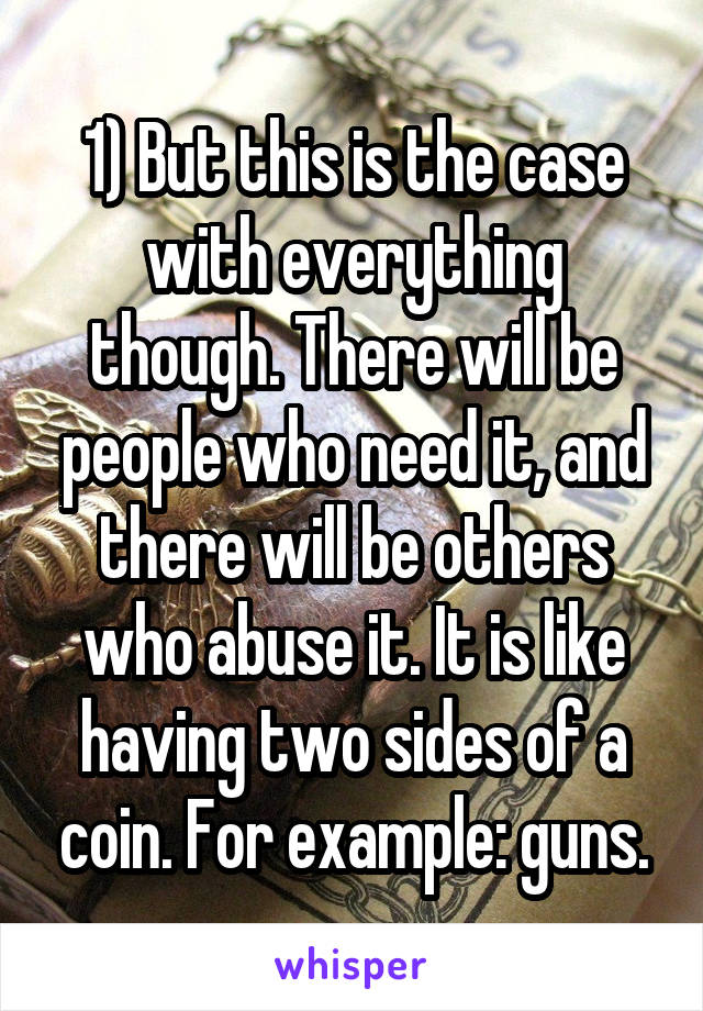 1) But this is the case with everything though. There will be people who need it, and there will be others who abuse it. It is like having two sides of a coin. For example: guns.