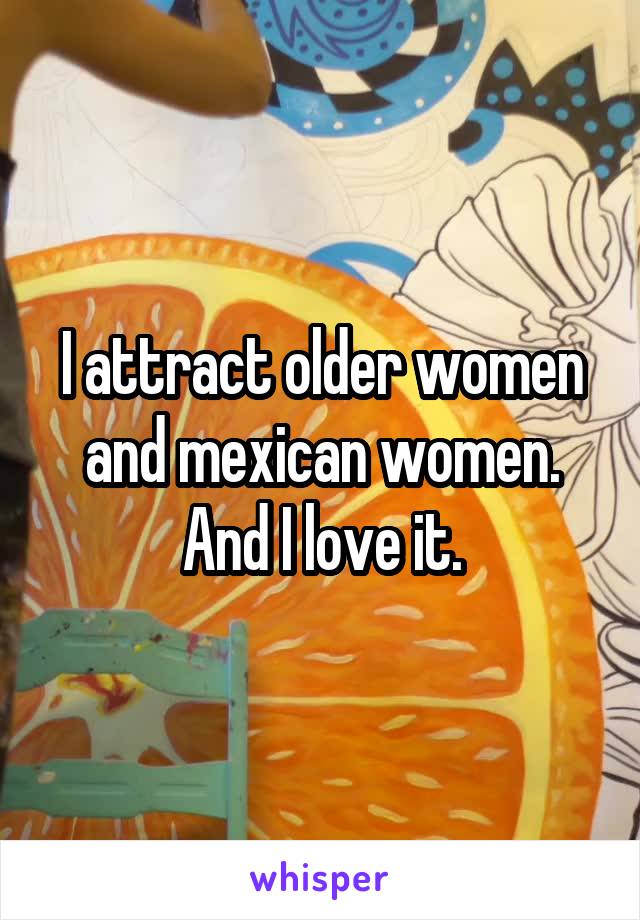 I attract older women and mexican women.
And I love it.