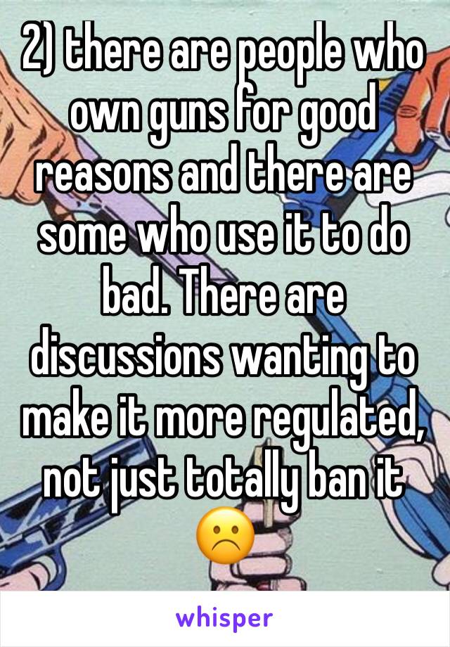 2) there are people who own guns for good reasons and there are some who use it to do bad. There are discussions wanting to make it more regulated, not just totally ban it ☹️