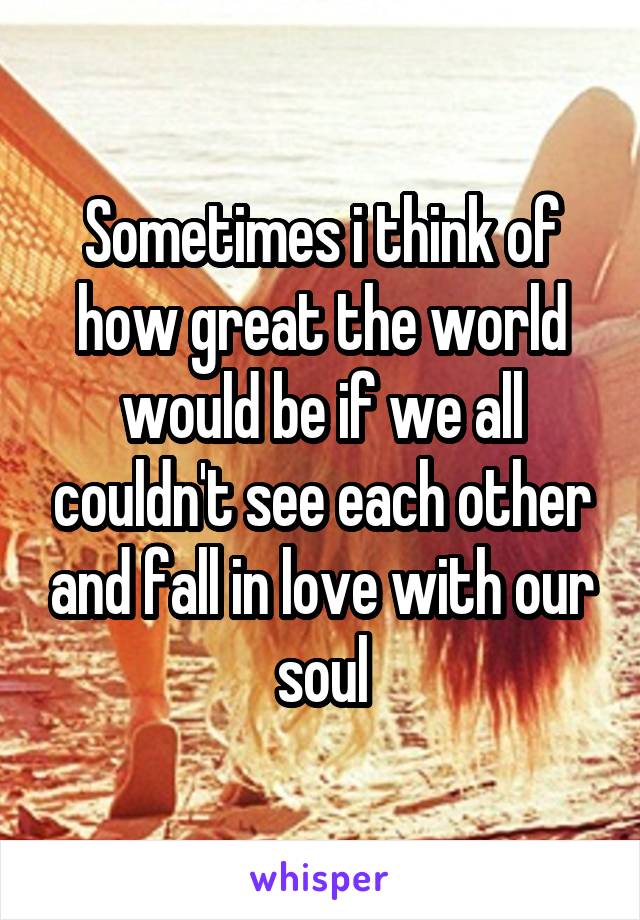 Sometimes i think of how great the world would be if we all couldn't see each other and fall in love with our soul