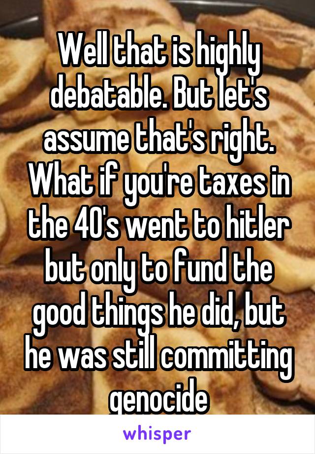 Well that is highly debatable. But let's assume that's right. What if you're taxes in the 40's went to hitler but only to fund the good things he did, but he was still committing genocide