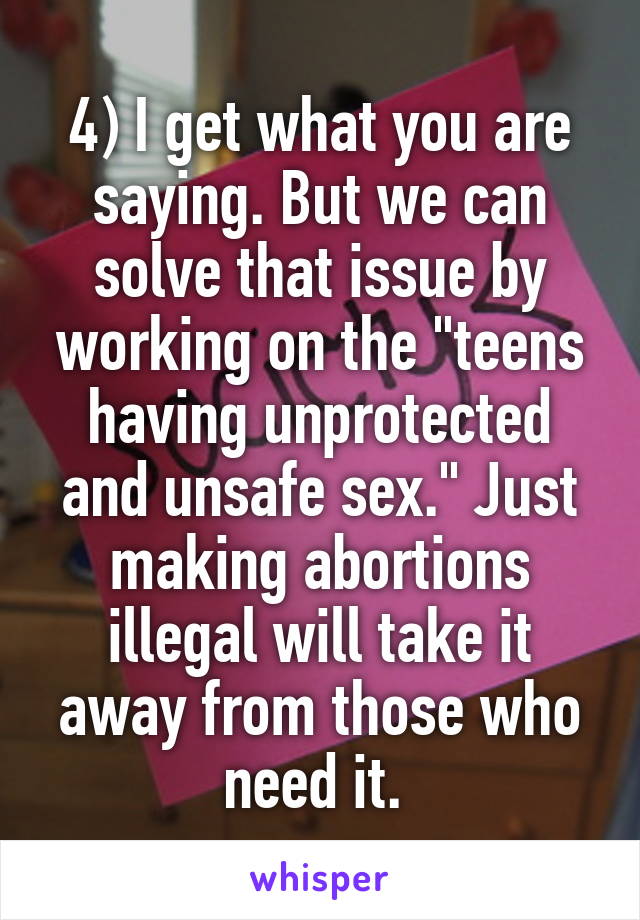 4) I get what you are saying. But we can solve that issue by working on the "teens having unprotected and unsafe sex." Just making abortions illegal will take it away from those who need it. 