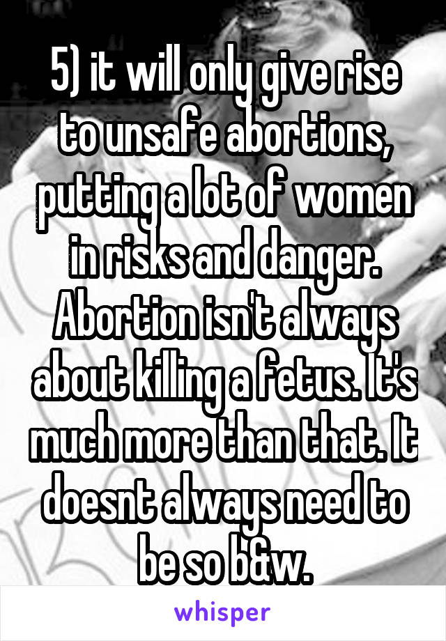5) it will only give rise to unsafe abortions, putting a lot of women in risks and danger. Abortion isn't always about killing a fetus. It's much more than that. It doesnt always need to be so b&w.