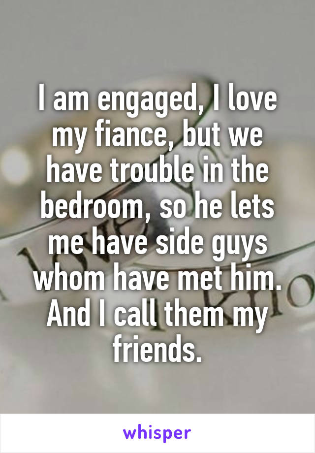 I am engaged, I love my fiance, but we have trouble in the bedroom, so he lets me have side guys whom have met him. And I call them my friends.